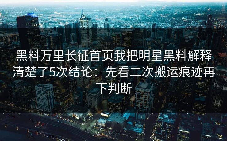 黑料万里长征首页我把明星黑料解释清楚了5次结论：先看二次搬运痕迹再下判断