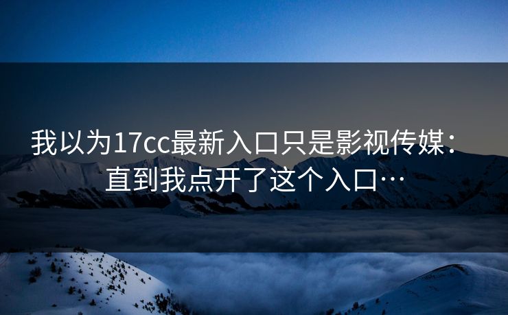 我以为17cc最新入口只是影视传媒： 直到我点开了这个入口…